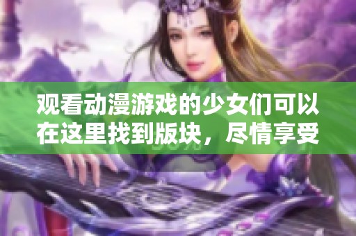 观看动漫游戏的少女们可以在这里找到版块，尽情享受精彩内容！