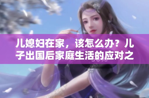 儿媳妇在家，该怎么办？儿子出国后家庭生活的应对之道