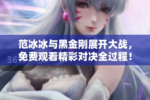 范冰冰与黑金刚展开大战，免费观看精彩对决全过程！