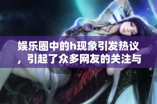 娱乐圈中的h现象引发热议，引起了众多网友的关注与讨论
