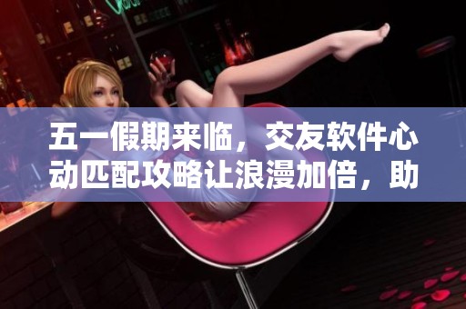 五一假期来临，交友软件心动匹配攻略让浪漫加倍，助你脱单重燃爱火！