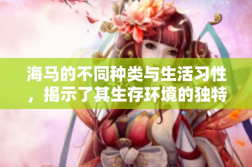 海马的不同种类与生活习性，揭示了其生存环境的独特魅力