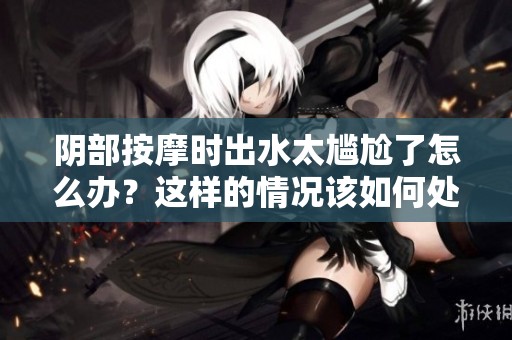 阴部按摩时出水太尴尬了怎么办？这样的情况该如何处理呢？