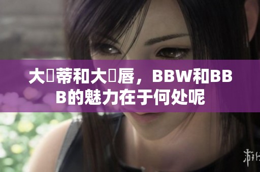 大陰蒂和大陰唇，BBW和BBB的魅力在于何处呢