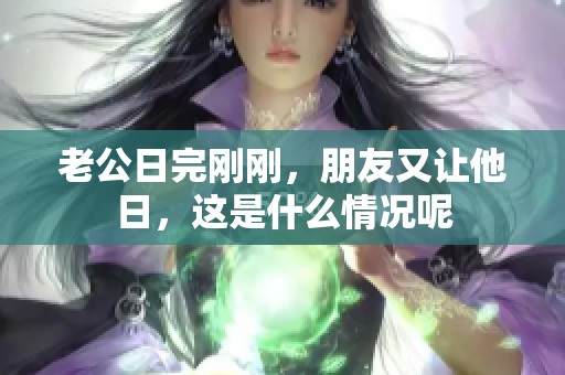 老公日完刚刚，朋友又让他日，这是什么情况呢
