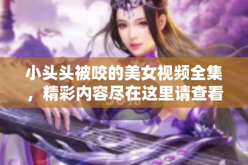 小头头被咬的美女视频全集，精彩内容尽在这里请查看