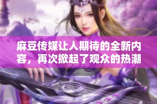 麻豆传媒让人期待的全新内容，再次掀起了观众的热潮与关注