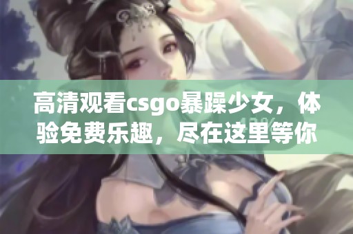 高清观看csgo暴躁少女，体验免费乐趣，尽在这里等你来！