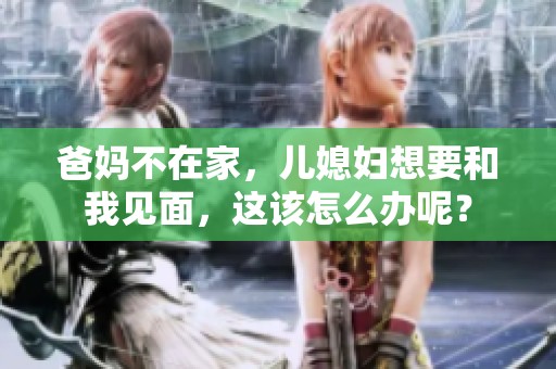 爸妈不在家，儿媳妇想要和我见面，这该怎么办呢？