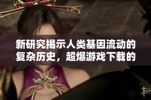 新研究揭示人类基因流动的复杂历史，超爆游戏下载的生活方式或将受到影响