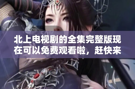 北上电视剧的全集完整版现在可以免费观看啦，赶快来体验精彩剧情吧！