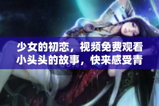 少女的初恋，视频免费观看小头头的故事，快来感受青春的甜蜜吧！