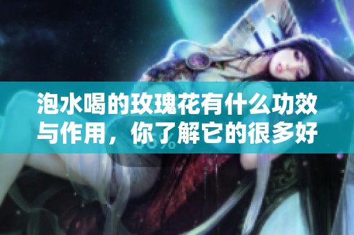 泡水喝的玫瑰花有什么功效与作用，你了解它的很多好处吗