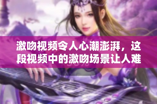 激吻视频令人心潮澎湃，这段视频中的激吻场景让人难以忘怀