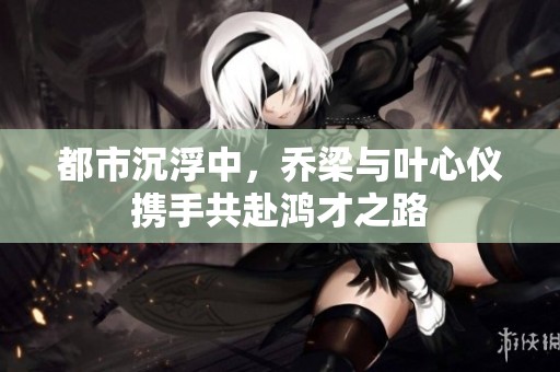 都市沉浮中，乔梁与叶心仪携手共赴鸿才之路