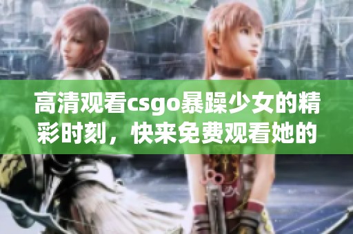 高清观看csgo暴躁少女的精彩时刻，快来免费观看她的游戏表现吧