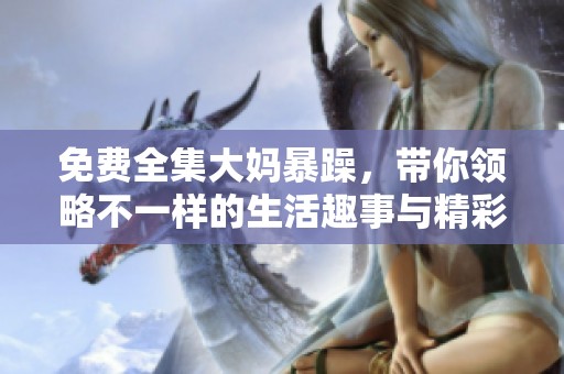 免费全集大妈暴躁，带你领略不一样的生活趣事与精彩瞬间