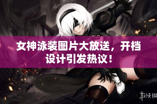 女神泳装图片大放送，开档设计引发热议！