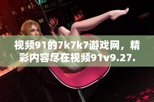 视频91的7k7k7游戏网，精彩内容尽在视频91v9.27.91.1中呈现！