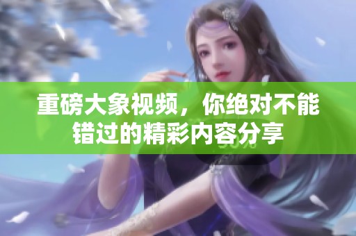 重磅大象视频，你绝对不能错过的精彩内容分享