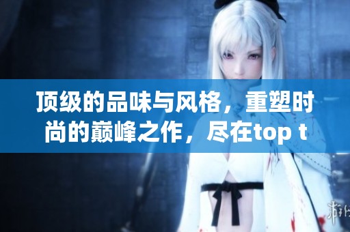 顶级的品味与风格，重塑时尚的巅峰之作，尽在top top之中