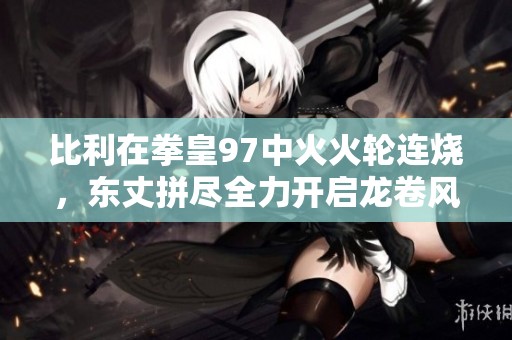 比利在拳皇97中火火轮连烧，东丈拼尽全力开启龙卷风大招对抗你