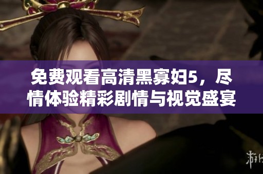 免费观看高清黑寡妇5，尽情体验精彩剧情与视觉盛宴