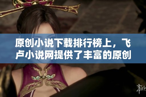 原创小说下载排行榜上，飞卢小说网提供了丰富的原创作品选择