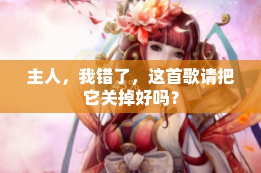 主人，我错了，这首歌请把它关掉好吗？