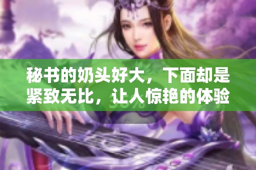 秘书的奶头好大，下面却是紧致无比，让人惊艳的体验！