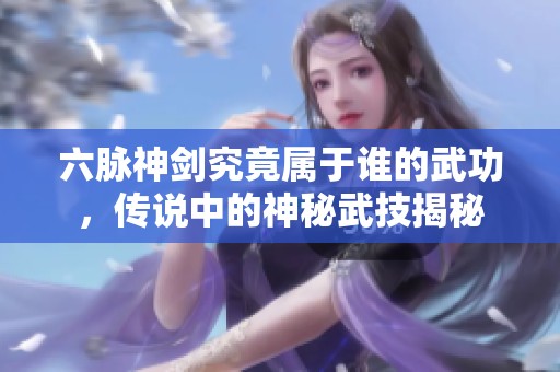 六脉神剑究竟属于谁的武功，传说中的神秘武技揭秘