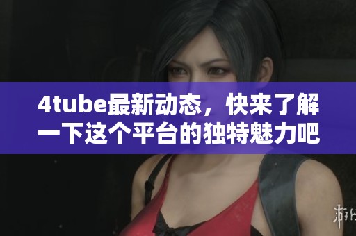 4tube最新动态，快来了解一下这个平台的独特魅力吧！
