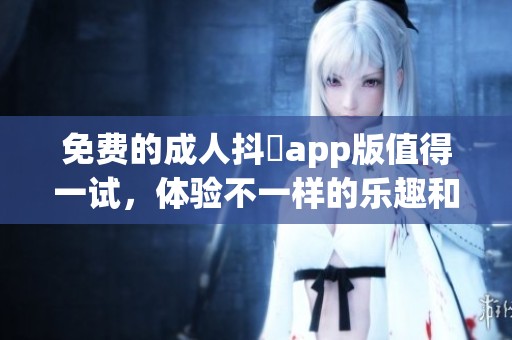 免费的**抖抈app版值得一试，体验不一样的乐趣和享受