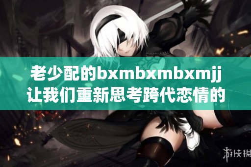 老少配的bxmbxmbxmjj让我们重新思考跨代恋情的魅力与挑战
