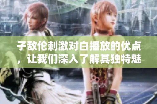 子敌伦刺激对白播放的优点，让我们深入了解其独特魅力与优势。