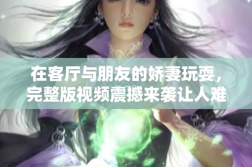 在客厅与朋友的娇妻玩耍，完整版视频震撼来袭让人难以忘怀