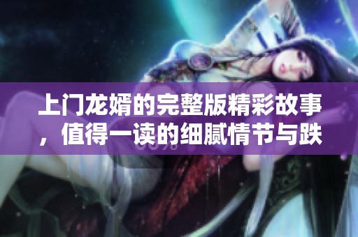 上门龙婿的完整版精彩故事，值得一读的细腻情节与跌宕起伏。