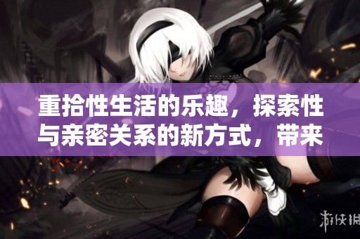 重拾性生活的乐趣，探索性与亲密关系的新方式，带来更多的激情与快乐