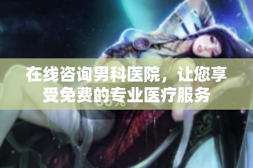 在线咨询男科医院，让您享受免费的专业医疗服务