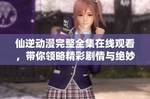 仙逆动漫完整全集在线观看，带你领略精彩剧情与绝妙画风