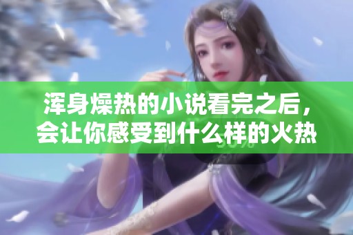 浑身燥热的小说看完之后，会让你感受到什么样的火热体验呢
