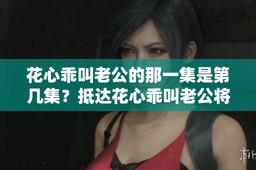 花心乖叫老公的那一集是第几集？抵达花心乖叫老公将在何时出现？