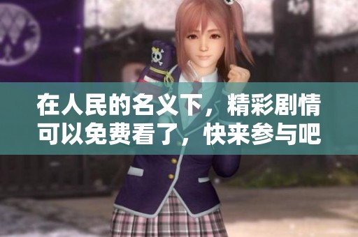 在人民的名义下，精彩剧情可以免费看了，快来参与吧