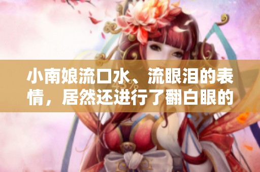 小南娘流口水、流眼泪的表情，居然还进行了翻白眼的夸张动作！