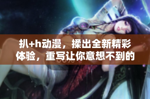 扒+h动漫，揉出全新精彩体验，重写让你意想不到的故事情节