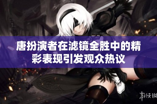 唐扮演者在滤镜全胜中的精彩表现引发观众热议