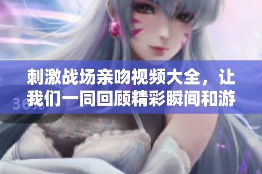 刺激战场亲吻视频大全，让我们一同回顾精彩瞬间和游戏乐趣