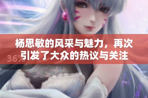 杨思敏的风采与魅力，再次引发了大众的热议与关注