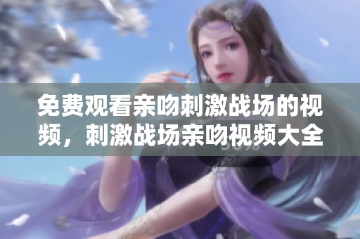 免费观看亲吻刺激战场的视频，刺激战场亲吻视频大全带你体验精彩瞬间