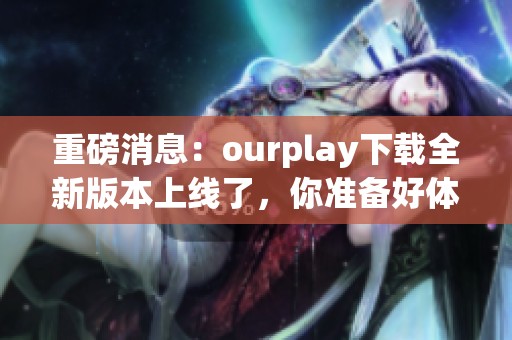重磅消息：ourplay下载全新版本上线了，你准备好体验了吗
